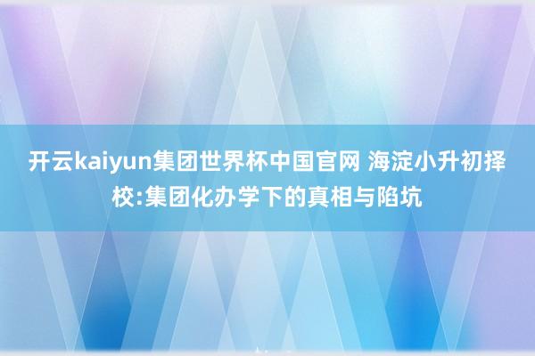 开云kaiyun集团世界杯中国官网 海淀小升初择校:集团化办学下的真相与陷坑