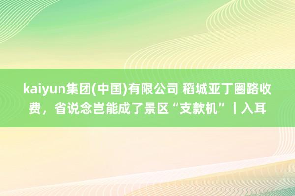 kaiyun集团(中国)有限公司 稻城亚丁圏路收费,省说念岂能成了景区“支款机”丨入耳