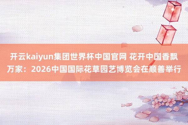 开云kaiyun集团世界杯中国官网 花开中国香飘万家:2026中国国际花草园艺博览会在顺善举行