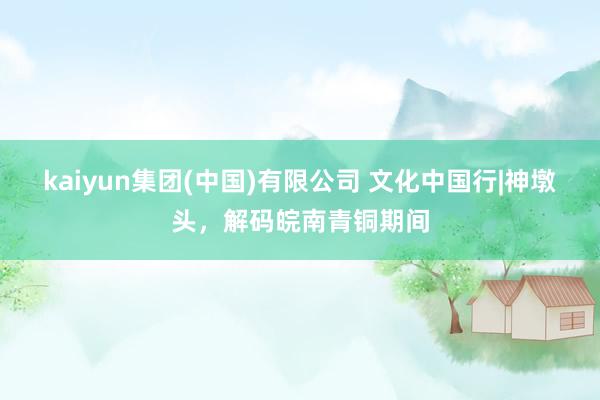 kaiyun集团(中国)有限公司 文化中国行|神墩头,解码皖南青铜期间