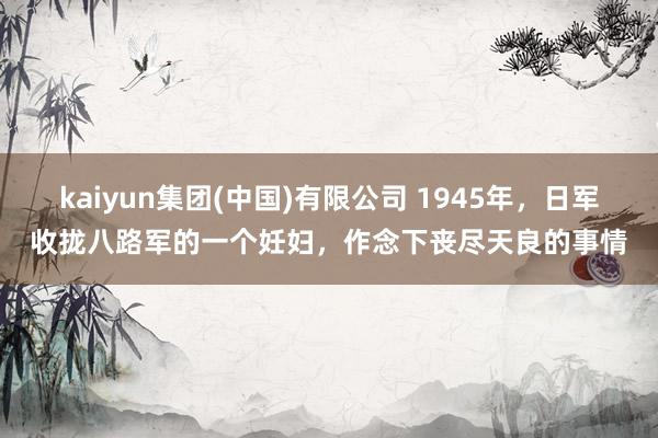 kaiyun集团(中国)有限公司 1945年,日军收拢八路军的一个妊妇,作念下丧尽天良的事情