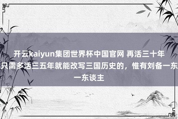 开云kaiyun集团世界杯中国官网 再活三十年,或只需多活三五年就能改写三国历史的,惟有刘备一东谈主