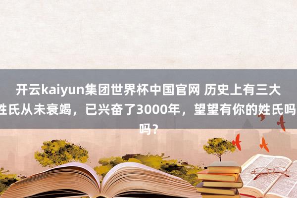 开云kaiyun集团世界杯中国官网 历史上有三大姓氏从未衰竭,已兴奋了3000年,望望有你的姓氏吗?