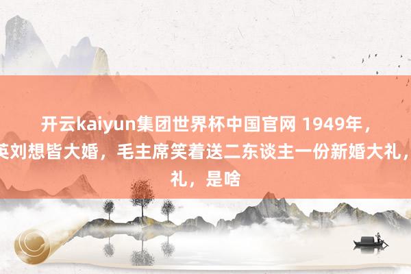 开云kaiyun集团世界杯中国官网 1949年,毛岸英刘想皆大婚,毛主席笑着送二东谈主一份新婚大礼,是啥