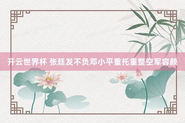 开云世界杯 张廷发不负邓小平重托重整空军容颜