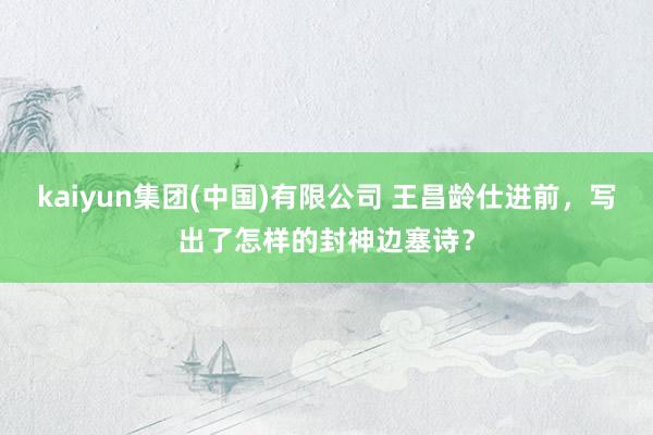 kaiyun集团(中国)有限公司 王昌龄仕进前,写出了怎样的封神边塞诗?