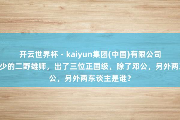 开云世界杯 - kaiyun集团(中国)有限公司 东谈主数较少的二野雄师,出了三位正国级,除了邓公,另外两东谈主是谁?