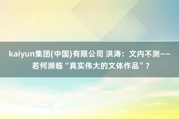 kaiyun集团(中国)有限公司 洪涛:文内不测—— 若何濒临“真实伟大的文体作品”?