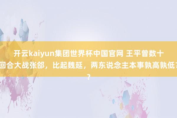 开云kaiyun集团世界杯中国官网 王平曾数十回合大战张郃,比起魏延,两东说念主本事孰高孰低?