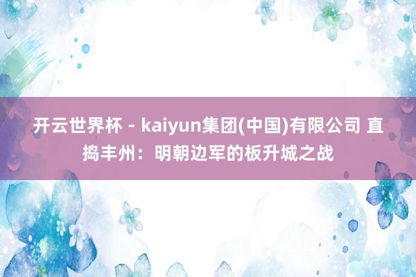 开云世界杯 - kaiyun集团(中国)有限公司 直捣丰州：明朝边军的板升城之战