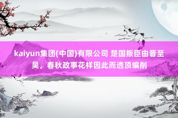 kaiyun集团(中国)有限公司 楚国叛臣由晋至吴,春秋政事花样因此而透顶编削