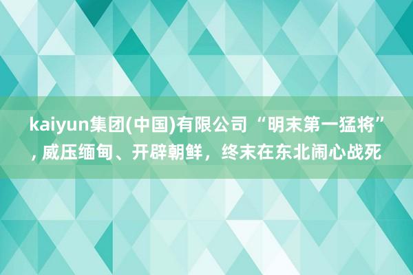 kaiyun集团(中国)有限公司 “明末第一猛将”, 威压缅甸、开辟朝鲜,终末在东北闹心战死