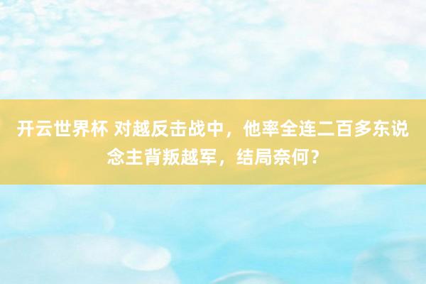 开云世界杯 对越反击战中,他率全连二百多东说念主背叛越军,结局奈何?