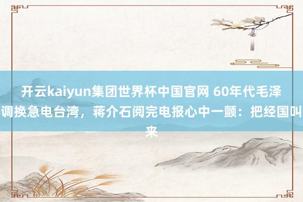 开云kaiyun集团世界杯中国官网 60年代毛泽东调换急电台湾,蒋介石阅完电报心中一颤:把经国叫来