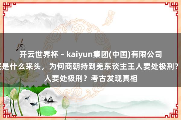 开云世界杯 - kaiyun集团(中国)有限公司 羌东谈主到底是什么来头,为何商朝持到羌东谈主王人要处极刑?考古发现真相