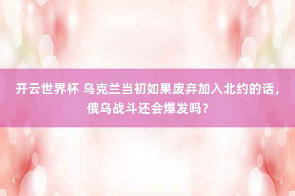 开云世界杯 乌克兰当初如果废弃加入北约的话，俄乌战斗还会爆发吗？