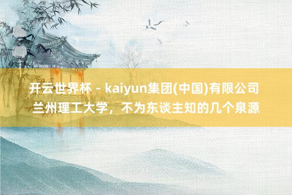 开云世界杯 - kaiyun集团(中国)有限公司 兰州理工大学,不为东谈主知的几个泉源