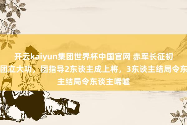 开云kaiyun集团世界杯中国官网 赤军长征初度大胜此团立大功,团指导2东谈主成上将,3东谈主结局令东谈主唏嘘