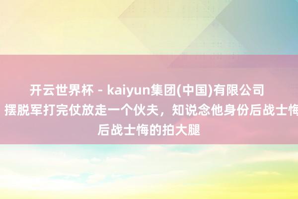 开云世界杯 - kaiyun集团(中国)有限公司 1948年,摆脱军打完仗放走一个伙夫,知说念他身份后战士悔的拍大腿