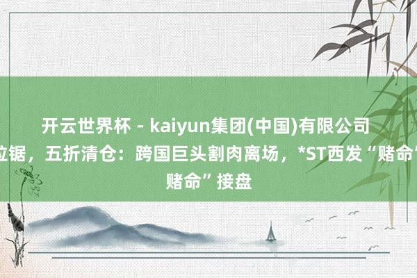 开云世界杯 - kaiyun集团(中国)有限公司 十年拉锯,五折清仓:跨国巨头割肉离场,*ST西发“赌命”接盘