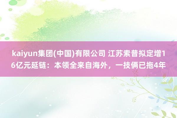 kaiyun集团(中国)有限公司 江苏索普拟定增16亿元延链：本领全来自海外，一技俩已拖4年