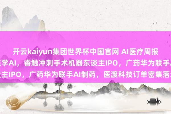 开云kaiyun集团世界杯中国官网 AI医疗周报:上海八部门发文鼓励医学AI,睿触冲刺手术机器东谈主IPO,广药华为联手AI制药,医渡科技订单密集落地