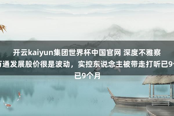 开云kaiyun集团世界杯中国官网 深度不雅察丨万通发展股价很是波动,实控东说念主被带走打听已9个月