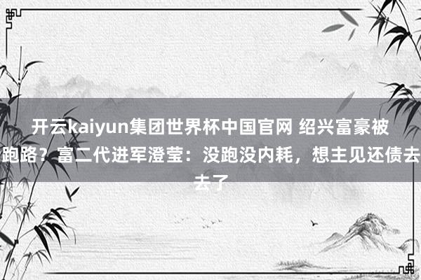 开云kaiyun集团世界杯中国官网 绍兴富豪被传跑路?富二代进军澄莹:没跑没内耗,想主见还债去了