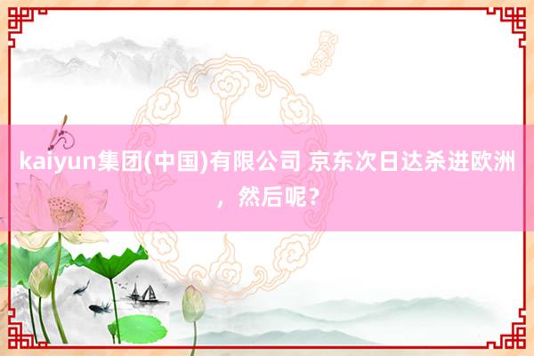 kaiyun集团(中国)有限公司 京东次日达杀进欧洲,然后呢?