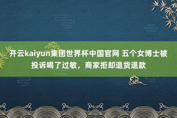 开云kaiyun集团世界杯中国官网 五个女博士被投诉喝了过敏,商家拒却退货退款