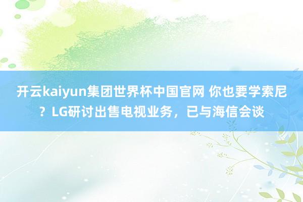 开云kaiyun集团世界杯中国官网 你也要学索尼?LG研讨出售电视业务,已与海信会谈