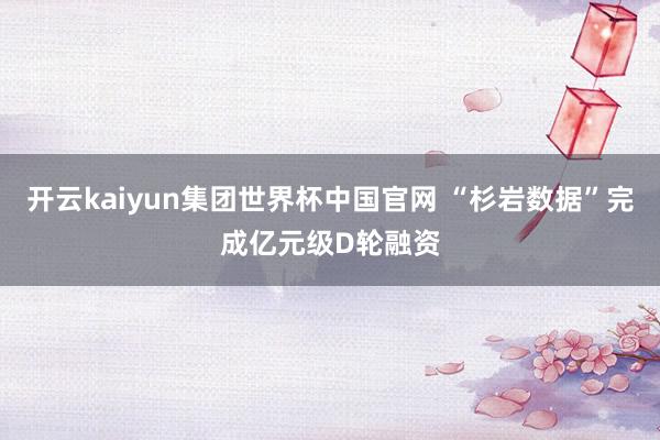 开云kaiyun集团世界杯中国官网 “杉岩数据”完成亿元级D轮融资