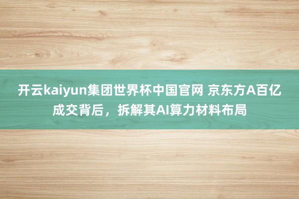 开云kaiyun集团世界杯中国官网 京东方A百亿成交背后,拆解其AI算力材料布局