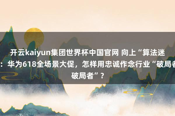 开云kaiyun集团世界杯中国官网 向上“算法迷宫”:华为618全场景大促,怎样用忠诚作念行业“破局者”?