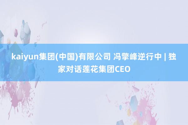 kaiyun集团(中国)有限公司 冯擎峰逆行中 | 独家对话莲花集团CEO