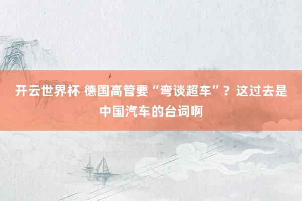 开云世界杯 德国高管要“弯谈超车”?这过去是中国汽车的台词啊