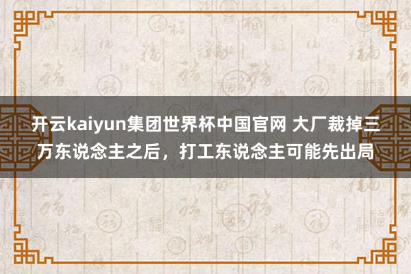 开云kaiyun集团世界杯中国官网 大厂裁掉三万东说念主之后,打工东说念主可能先出局