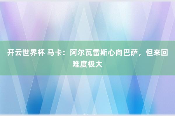 开云世界杯 马卡:阿尔瓦雷斯心向巴萨,但来回难度极大