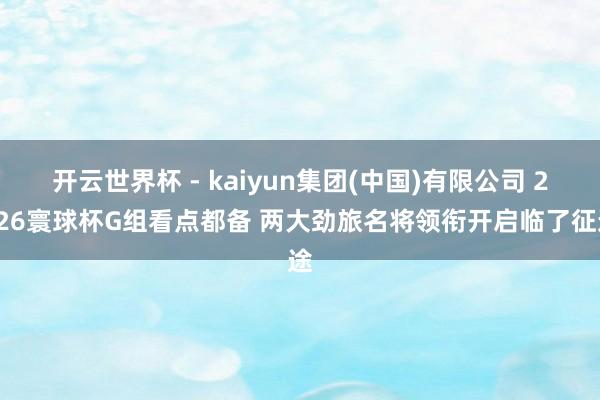 开云世界杯 - kaiyun集团(中国)有限公司 2026寰球杯G组看点都备 两大劲旅名将领衔开启临了征途