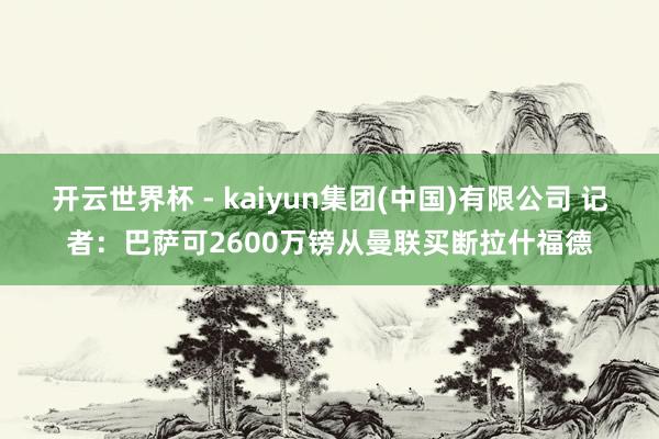 开云世界杯 - kaiyun集团(中国)有限公司 记者:巴萨可2600万镑从曼联买断拉什福德