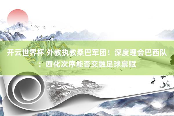 开云世界杯 外教执教桑巴军团!深度理会巴西队:西化次序能否交融足球禀赋