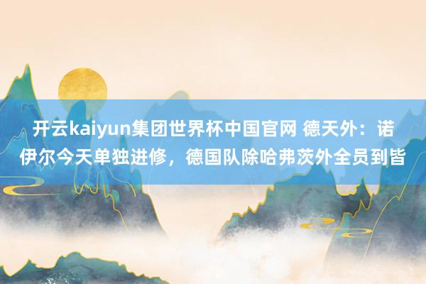 开云kaiyun集团世界杯中国官网 德天外:诺伊尔今天单独进修,德国队除哈弗茨外全员到皆