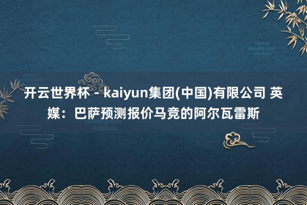 开云世界杯 - kaiyun集团(中国)有限公司 英媒:巴萨预测报价马竞的阿尔瓦雷斯