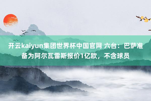 开云kaiyun集团世界杯中国官网 六台:巴萨准备为阿尔瓦雷斯报价1亿欧,不含球员