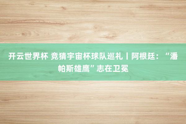 开云世界杯 竞猜宇宙杯球队巡礼丨阿根廷:“潘帕斯雄鹰”志在卫冕