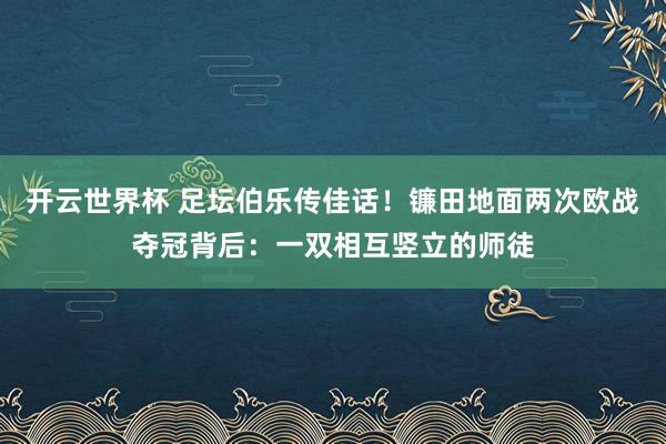 开云世界杯 足坛伯乐传佳话!镰田地面两次欧战夺冠背后:一双相互竖立的师徒