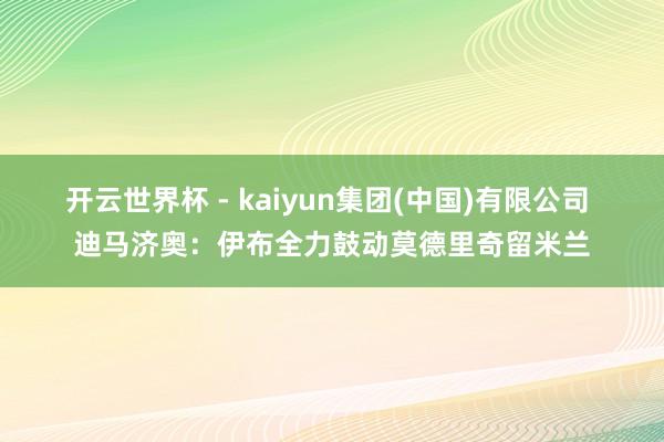 开云世界杯 - kaiyun集团(中国)有限公司 迪马济奥:伊布全力鼓动莫德里奇留米兰