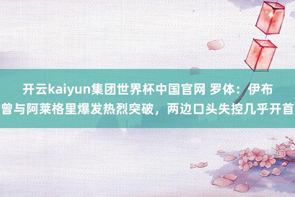 开云kaiyun集团世界杯中国官网 罗体:伊布曾与阿莱格里爆发热烈突破,两边口头失控几乎开首