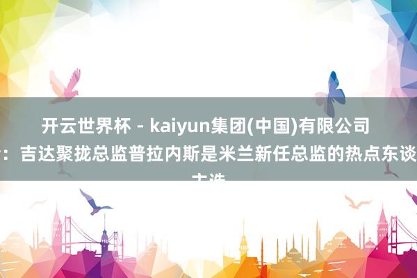 开云世界杯 - kaiyun集团(中国)有限公司 记者:吉达聚拢总监普拉内斯是米兰新任总监的热点东谈主选