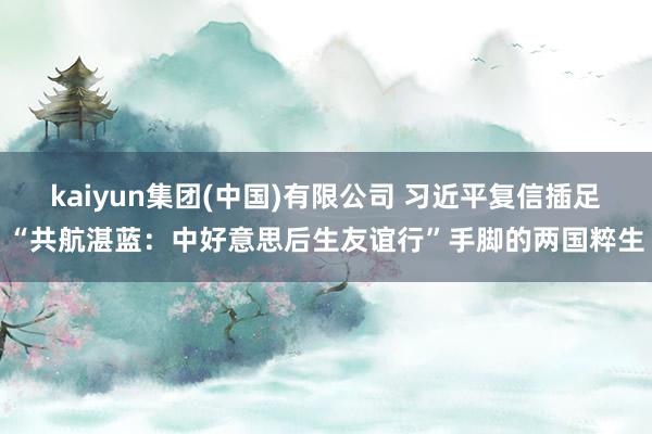 kaiyun集团(中国)有限公司 习近平复信插足“共航湛蓝:中好意思后生友谊行”手脚的两国粹生